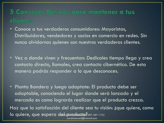• Conoce a tus verdaderos consumidores: Mayoristas,
Distribuidores, vendedores y socios en comercio en redes. Sin
nunca olvidarnos quienes son nuestros verdaderos clientes.
• Vez a donde viven y frecuentan: Dedicales tiempo llega y crea
contacto directo, llamales, crea contacto cibernético. De esta
manera podrás responder a lo que desconoces.
• Planta Bandera y luego adaptate: El producto debe ser
adaptable, conociendo el lugar donde será lanzado y el
mercado es como lograrás realizar que el producto crezca.
Haz que la satisfacción del cliente sea tu visión: ¿que quiere, como
lo quiere, que espera del producto?.Sarahí Merced González 787-387-1752
sarahimerced@hotmail.com
 