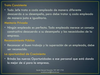 Trato Consistente
• Todo Jefe trata a cada empleado de manera diferente
deacuerdo a su desempeño, pero debe tratar q cada empleado
de manera justa e igualitaria.
Mentoría Privada
• Ningún empleado es perfecto. Todo empleado merece un consejo
constructivo deacuerdo a su desempeño y las necesidades de la
empresa.
Reconocimiento Público
• Reconocer el buen trabajo y la superación de un empleado, debe
ser reconocido.
La oportunidad de Crecimiento
• Brinda las nuevas Oportunidades a ese personal que está dando
lo mejor de sí para la empresa.
Sarahí Merced González 787-387-1752
sarahimerced@hotmail.com
 