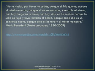 “No te rindas, por favor no cedas, aunque el frío queme, aunque
el miedo muerda, aunque el sol se esconda, y se calle el viento,
aún hay fuego en tu alma, aún hay vida en tus sueños. Porque la
vida es tuya y tuyo también el deseo, porque cada día es un
comienzo nuevo, porque esta es la hora y el mejor momento.”
Mario Benedetti (Poeta uruguayo, 1920-2009)
http://www.youtube.com/watch?v=0FdVAhfrW44
Sarahí Merced González 787-387-1752
sarahimerced@hotmail.com
 