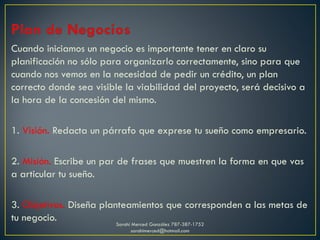Cuando iniciamos un negocio es importante tener en claro su
planificación no sólo para organizarlo correctamente, sino para que
cuando nos vemos en la necesidad de pedir un crédito, un plan
correcto donde sea visible la viabilidad del proyecto, será decisivo a
la hora de la concesión del mismo.
1. Visión. Redacta un párrafo que exprese tu sueño como empresario.
2. Misión. Escribe un par de frases que muestren la forma en que vas
a articular tu sueño.
3. Objetivos. Diseña planteamientos que corresponden a las metas de
tu negocio. Sarahí Merced González 787-387-1752
sarahimerced@hotmail.com
 