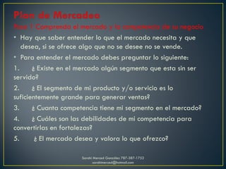 Paso 1 Comprenda el mercado y la competencia de su negocio
• Hay que saber entender lo que el mercado necesita y que
desea, si se ofrece algo que no se desee no se vende.
• Para entender el mercado debes preguntar lo siguiente:
1. ¿ Existe en el mercado algún segmento que esta sin ser
servido?
2. ¿ El segmento de mi producto y/o servicio es lo
suficientemente grande para generar ventas?
3. ¿ Cuanta competencia tiene mi segmento en el mercado?
4. ¿ Cuáles son las debilidades de mi competencia para
convertirlas en fortalezas?
5. ¿ El mercado desea y valora lo que ofrezco?
Sarahí Merced González 787-387-1752
sarahimerced@hotmail.com
 