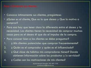 Paso 2 Entienda sus clientes
• Conozca íntimamente sus clientes, pregúntese:
• ¿Quien es el cliente, Que es lo que desea y Que lo motiva a
comprar?
• Para eso hay que tener claro la diferencia entre el deseo y la
necesidad. Los clientes tienen la necesidad de comprar muchas
cosas pero es el deseo él que da el impulso de la compra.
• Para conocer bien a los clientes se debe preguntar?
1. ¿ Mis clientes potenciales que compran frecuentemente?
2. ¿ Quién es el comprador y quién es el influenciado?
3. ¿ Qué clase de hábitos mis compradores tienen? Donde
obtienen información sobre los productos y/o servicios?
4. ¿ Cuáles son las motivaciones de mis clientes?
Sarahí Merced González 787-387-1752
sarahimerced@hotmail.com
 