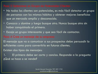 Paso 3 Seleccione un Grupo de Potenciales Clientes
• No todos los clientes son potenciales, es más fácil detectar un grupo
de personas con los mismos hábitos y obtener mejores beneficios
que un mercado amplío y desconocido.
• Conozca y domine y luego busque otro. Nunca busque otro sin
haber conquistado el primero.
• Escoja un grupo interesante y que sea fácil de contactar.
Paso 4 Cree un mensaje de su empresa
El mensaje que va a comunicar a sus prospectos debe persuadir lo
suficientes como para convertirlo en futuros clientes.
Existen dos tipos de mensajes:
1. El primero debe ser corto y conciso. Responde a la pregunta
¿Qué se hace o se vende?
Sarahí Merced González 787-387-1752
sarahimerced@hotmail.com
 