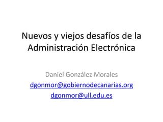 Nuevos y viejos desafíos de la
Administración Electrónica
Daniel González Morales
dgonmor@gobiernodecanarias.org
dgonmor@ull.edu.es
 