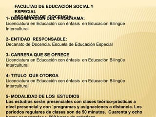FACULTAD DE EDUCACIÓN SOCIAL Y
ESPECIAL
DECANATO DE DOCENCIA1- DENOMINACIÓN DEL PROGRAMA:
Licenciatura en Educación con énfasis en Educación Bilingüe
Intercultural
2- ENTIDAD RESPONSABLE:
Decanato de Docencia. Escuela de Educación Especial
3- CARRERA QUE SE OFRECE
Licenciatura en Educación con énfasis en Educación Bilingüe
Intercultural
4- TITULO QUE OTORGA
Licenciatura en Educación con énfasis en Educación Bilingüe
Intercultural
5- MODALIDAD DE LOS ESTUDIOS
Los estudios serán presenciales con clases teórico-prácticas a
nivel presencial y con ´programas y asignaciones a distancia. Los
periodos regulares de clases son de 50 minutos. Cuarenta y ocho
 