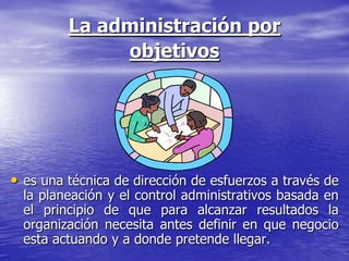 La administración por
              objetivos




• es una técnica de dirección de esfuerzos a través de
  la planeación y el control administrativos basada en
  el principio de que para alcanzar resultados la
  organización necesita antes definir en que negocio
  esta actuando y a donde pretende llegar.
 