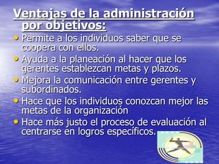 Ventajas de la administración
  por objetivos:
• Permite a los individuos saber que se
  coopera con ellos.
• Ayuda a la planeación al hacer que los
  gerentes establezcan metas y plazos.
• Mejora la comunicación entre gerentes y
  subordinados.
• Hace que los individuos conozcan mejor las
  metas de la organización
• Hace más justo el proceso de evaluación al
  centrarse en logros específicos.
 