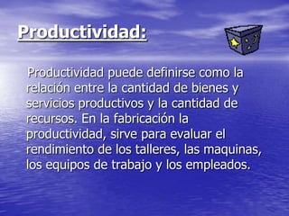 Productividad:

Productividad puede definirse como la
relación entre la cantidad de bienes y
servicios productivos y la cantidad de
recursos. En la fabricación la
productividad, sirve para evaluar el
rendimiento de los talleres, las maquinas,
los equipos de trabajo y los empleados.
 