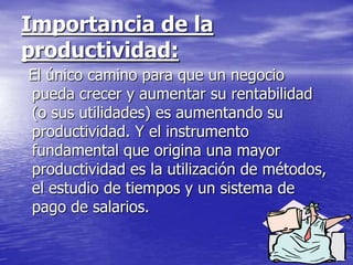 Importancia de la
productividad:
El único camino para que un negocio
pueda crecer y aumentar su rentabilidad
(o sus utilidades) es aumentando su
productividad. Y el instrumento
fundamental que origina una mayor
productividad es la utilización de métodos,
el estudio de tiempos y un sistema de
pago de salarios.
 