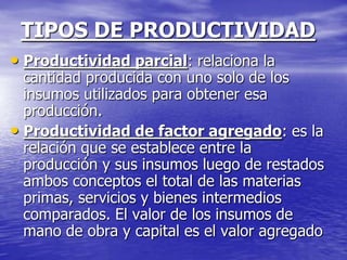 TIPOS DE PRODUCTIVIDAD
• Productividad parcial: relaciona la
  cantidad producida con uno solo de los
  insumos utilizados para obtener esa
  producción.
• Productividad de factor agregado: es la
  relación que se establece entre la
  producción y sus insumos luego de restados
  ambos conceptos el total de las materias
  primas, servicios y bienes intermedios
  comparados. El valor de los insumos de
  mano de obra y capital es el valor agregado
 