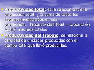 • Productividad total: es la relación entre la
  producción total y la suma de todos los
  insumos involucrados en esa
  producción. Productividad total = producción
  total / insumos totales
• Productividad del Trabajo: se relaciona la
  cantidad de unidades producidas con el
  tiempo total que llevó producirlas.
 