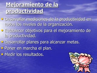 Mejoramiento de la
  productividad
• Desarrollar mediciones de la productividad en
  todos los niveles de la organización.
• Establecer objetivos para el mejoramiento de
  la productividad.
• Desarrollar planes para alcanzar metas.
• Poner en marcha el plan.
• Medir los resultados.
 