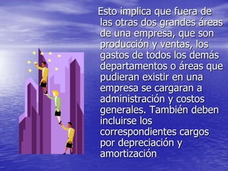 Esto implica que fuera de
las otras dos grandes áreas
de una empresa, que son
producción y ventas, los
gastos de todos los demás
departamentos o áreas que
pudieran existir en una
empresa se cargaran a
administración y costos
generales. También deben
incluirse los
correspondientes cargos
por depreciación y
amortización
 