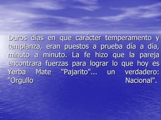 Duros días en que carácter temperamento y
templanza, eran puestos a prueba día a día,
minuto a minuto. La fe hizo que la pareja
encontrara fuerzas para lograr lo que hoy es
Yerba Mate "Pajarito"... un verdadero:
"Orgullo                           Nacional".
 
