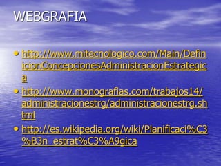 WEBGRAFIA

• http://www.mitecnologico.com/Main/Defin
  icionConcepcionesAdministracionEstrategic
  a
• http://www.monografias.com/trabajos14/
  administracionestrg/administracionestrg.sh
  tml
• http://es.wikipedia.org/wiki/Planificaci%C3
  %B3n_estrat%C3%A9gica
 