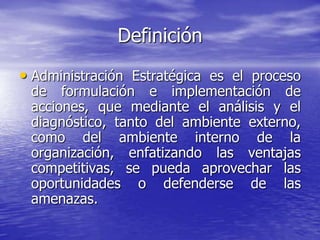 Definición
• Administración Estratégica es el proceso
 de formulación e implementación de
 acciones, que mediante el análisis y el
 diagnóstico, tanto del ambiente externo,
 como del ambiente interno de la
 organización, enfatizando las ventajas
 competitivas, se pueda aprovechar las
 oportunidades o defenderse de las
 amenazas.
 