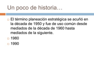 Un poco de historia…





El término planeación estratégica se acuñó en
la década de 1950 y fue de uso común desde
mediados de la década de 1960 hasta
mediados de la siguiente.
1980
1990

 