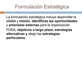 Formulación Estratégica
La formulación estratégica incluye desarrollar la
visión y misión, identificas las oportunidades
y amenazas externas para la organización.
FODA, objetivos a largo plazo, estrategias
alternativas y elegir las estrategias
particulares.

 