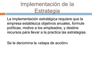 Implementación de la
Estrategia
La implementación estratégica requiere que la
empresa establezca objetivos anuales, formule
políticas, motive a los empleados, y destine
recursos para llevar a la practica las estrategias.
Se le denomina la «etapa de acción»

 