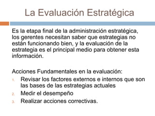 La Evaluación Estratégica
Es la etapa final de la administración estratégica,
los gerentes necesitan saber que estrategias no
están funcionando bien, y la evaluación de la
estrategia es el principal medio para obtener esta
información.
Acciones Fundamentales en la evaluación:
1.
Revisar los factores externos e internos que son
las bases de las estrategias actuales
2.
Medir el desempeño
3.
Realizar acciones correctivas.

 