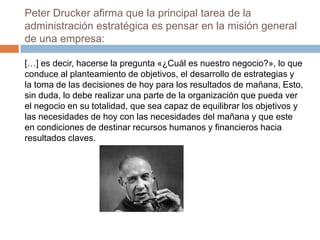 Peter Drucker afirma que la principal tarea de la
administración estratégica es pensar en la misión general
de una empresa:
[…] es decir, hacerse la pregunta «¿Cuál es nuestro negocio?», lo que
conduce al planteamiento de objetivos, el desarrollo de estrategias y
la toma de las decisiones de hoy para los resultados de mañana, Esto,
sin duda, lo debe realizar una parte de la organización que pueda ver
el negocio en su totalidad, que sea capaz de equilibrar los objetivos y
las necesidades de hoy con las necesidades del mañana y que este
en condiciones de destinar recursos humanos y financieros hacia
resultados claves.

 