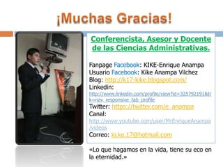 Conferencista, Asesor y Docente
de las Ciencias Administrativas.
Fanpage Facebook: KIKE-Enrique Anampa
Usuario Facebook: Kike Anampa Vilchez
Blog: http://k17-kike.blogspot.com/
Linkedin:

http://www.linkedin.com/profile/view?id=325792191&tr
k=nav_responsive_tab_profile

Twitter: https://twitter.com/e_anampa
Canal:

http://www.youtube.com/user/MrEnriqueAnampa
/videos

Correo: ki.ke.17@hotmail.com

«Lo que hagamos en la vida, tiene su eco en
la eternidad.»

 