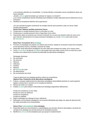 ¿Los productos ofrecidos son insustituibles , lo cual les dificulta a eventuales nuevos competidores atraer una
buena clientela?
¿Existen políticas gubernamentales que restrinjan el ingreso a la industria?
¿Los nuevos competidores tendrán dificultades para establecer canales adecuados para la distribución de sus
productos?
Identificar la competencia distintiva de la organización:
¿En que consiste la singular combinación de ventajas internas que le permite a cada uno de los rivales
competir eficazmente?
Quinto Paso: Elaborar posibles escenarios futuros.
Confeccionar un posible escenario futuro a corto plazo (un año).
Confeccionar un posible escenario futuro a largo plazo (cinco años).
Intercambiar ideas con personas que conocen la situación de uno pero que tampoco están tan cerca como
para intervenir directamente en la propia evaluación estratégica es un buen método para evitar errores
de interpretación.
Sexto Paso: Formulación de la estrategia.
Formular una estrategia que prepara una relación para el futuro, basada en la situación actual de la compañía,
en los escenarios futuros y orientada a alcanzar las metas.
Desarrollar varias alternativas estratégicas que sean útiles para conseguir las metas, por lo menos cuatro.
Tomar conocimiento de algunas estrategias que pueden servir para darse cuenta como se conforman y para
tomarlas como referencias al momento de desarrollar las alternativas estratégicas.
Estrategias Genéricas:
De crecimiento
De reducción
Ofensiva
Defensiva
Analítica
Reactiva
De liderazgo por costo
De diferenciación
De concentración (de nicho)
Tratar de determinar que estrategia genérica utilizan los competidores.
Séptimo Paso: Evaluación de las alternativas estratégicas.
Evaluar y comparar objetivamente las alternativas estratégicas desarrolladas teniendo en cuenta aspectos
legales y observando si coincide con la competencia distintiva.
Revisar las metas con cuidado.
Analizar pruebas para evaluar la efectividad de la estrategia asignándole calificaciones:
Prueba de consistencia con las metas
Prueba de marco de referencia
Prueba de competencia
Prueba de viabilidad
Elegir la estrategia que obtenga la mayor calificación.
Retroceder a la formulación estratégica si se encuentra dificultades para elegir una capaz de alcanzar tanto
las metas personales como empresariales.
Octavo Paso: Instrumentación de la estrategia.
Desarrollar planes de instrumentación y subestratégicas que permitan disminuir desventajas y aumentar las
ventajas de la estrategia que permite alcanzar los resultados previstos.
Modificar la conducta de los empleados para que apoyen la implementación.
 