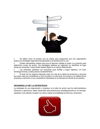 Se define como el proceso que se realiza para asegurarse que una organización
posea una estrategia organizacional apropiada y se beneficie de su uso.
Existen demasiados riesgos para que el ejecutivo trabaje en base a su intuición para
determinar cursos de acción, Los estrategas exitosos se organizan en identificar el lugar
donde se encuentre y hacia donde deseen llegar en un tiempo determinado.
Las empresas planifican por anticipado para facilitar y lograr objetivos. Un buen
estratega formula y evalúa planes constantemente.
El éxito de los negocios depende cada vez más de la oferta de productos y servicios
que sean cada vez competitivos a nivel mundial y no solo local. Si el precio y la calidad de los
productos y servicios no son competitivos fracasarán en el mercado en donde se encuentren.
DESARROLLO DE LA ESTRATEGIA
La estrategia de una organización o empresa, es el plan de acción que los administradores
(Dirección y ejecutivos), deben desarrollar para posicionarse estratégicamente en el mercado,
satisfacer a los clientes competir con éxito y lograr la rentabilidad económica y financiera.
 