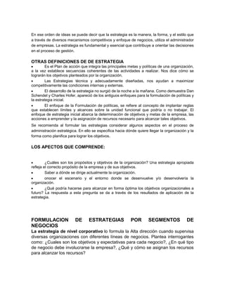 En ese orden de ideas se puede decir que la estrategia es la manera, la forma, y el estilo que
a través de diversos mecanismos competitivos y enfoque de negocios, utiliza el administrador
de empresas. La estrategia es fundamental y esencial que contribuye a orientar las decisiones
en el proceso de gestión.
OTRAS DEFINICIONES DE DE ESTRATEGIA
Es el Plan de acción que integra las principales metas y políticas de una organización,
a la vez establece secuencias coherentes de las actividades a realizar. Nos dice cómo se
lograrán los objetivos planteados por la organización.
Las Estrategias técnica y adecuadamente diseñadas, nos ayudan a maximizar
competitivamente las condiciones internas y externas.
El desarrollo de la estrategia no surgió de la noche a la mañana. Como demuestra Dan
Schendel y Charles Hofer, apareció de los antiguos enfoques para la formulación de políticas y
la estrategia inicial.
El enfoque de la Formulación de políticas, se refiere al concepto de implantar reglas
que establecen límites y alcances sobre la unidad funcional que podría o no trabajar. El
enfoque de estrategia inicial abarca la determinación de objetivos y metas de la empresa, las
acciones a emprender y la asignación de recursos necesario para alcanzar tales objetivos.
Se recomienda al formular las estrategias considerar algunos aspectos en el proceso de
administración estratégica. En ello se especifica hacia dónde quiere llegar la organización y la
forma como planifica para lograr los objetivos.
LOS APECTOS QUE COMPRENDE:
¿Cuáles son los propósitos y objetivos de la organización? Una estrategia apropiada
refleja el correcto propósito de la empresa y de sus objetivos.
Saber a dónde se dirige actualmente la organización.
onocer el escenario y el entorno donde se desenvuelve y/o desenvolvería la
organización.
¿Qué podría hacerse para alcanzar en forma óptima los objetivos organizacionales a
futuro? La respuesta a esta pregunta se da a través de los resultados de aplicación de la
estrategia.
FORMULACION DE ESTRATEGIAS POR SEGMENTOS DE
NEGOCIOS
La estrategia de nivel corporativo lo formula la Alta dirección cuando supervisa
diversas organizaciones con diferentes líneas de negocios. Plantea interrogantes
como: ¿Cuales son los objetivos y expectativas para cada negocio?, ¿En qué tipo
de negocio debe involucrarse la empresa?, ¿Qué y cómo se asignan los recursos
para alcanzar los recursos?
 