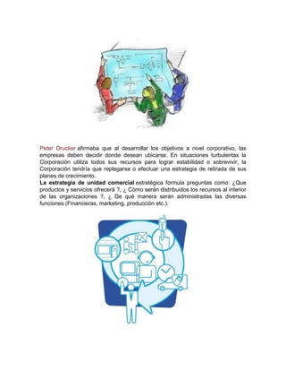 Peter Drucker afirmaba que al desarrollar los objetivos a nivel corporativo, las
empresas deben decidir donde desean ubicarse. En situaciones turbulentas la
Corporación utiliza todos sus recursos para lograr estabilidad o sobrevivir; la
Corporación tendría que replegarse o efectuar una estrategia de retirada de sus
planes de crecimiento.
La estrategia de unidad comercial estratégica formula preguntas como: ¿Que
productos y servicios ofrecerá ?, ¿ Cómo serán distribuidos los recursos al interior
de las organizaciones ?, ¿ De qué manera serán administradas las diversas
funciones (Financieras, marketing, producción etc.).
 
