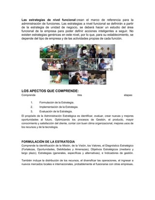 Las estrategias de nivel funcional crean el marco de referencia para la
administración de funciones. Las estrategias a nivel funcional se definirán a partir
de la estrategia de unidad de negocio, se deberá hacer un estudio del área
funcional de la empresa para poder definir acciones inteligentes a seguir. No
existen estrategias genéricas en este nivel, por lo que, para su establecimiento, se
depende del tipo de empresa y de las actividades propias de cada función.
LOS APECTOS QUE COMPRENDE:
Comprende tres etapas:
1. Formulación de la Estrategia.
2. Implementación de la Estrategia.
3. Evaluación de la Estrategia.
El propósito de la Administración Estratégica es identificar, evaluar, crear nuevas y mejores
oportunidades al futuro. Optimizando los procesos de Gestión, el producto, mayor
conocimiento y satisfacción del cliente, contar con buen clima organizacional, mejores usos de
los recursos y de la tecnología.
FORMULACIÓN DE LA ESTRATEGIA
Comprende la identificación de la Misión, de la Visión, los Valores, el Diagnóstico Estratégico
(Fortalezas, Oportunidades, Debilidades y Amenazas), Objetivos Estratégicos (mediano y
largo plazo), Estrategias (generales, específicas y alternativas), e Indicadores de gestión.
También incluye la distribución de los recursos, el diversificar las operaciones, el ingresar a
nuevos mercados locales e internacionales, probablemente el fusionarse con otras empresas.
 
