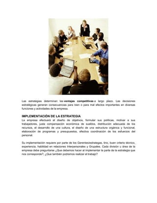 Las estrategias determinan las ventajas competitivas a largo plazo. Las decisiones
estratégicas generan consecuencias para bien o para mal efectos importantes en diversas
funciones y actividades de la empresa.
IMPLEMENTACIÓN DE LA ESTRATEGIA
La empresa efectuará el diseño de objetivos, formular sus políticas, motivar a sus
trabajadores, justa compensación económica de sueldos, distribución adecuada de los
recursos, el desarrollo de una cultura, el diseño de una estructura orgánica y funcional,
elaboración de programas y presupuestos, efectiva coordinación de los esfuerzos del
personal.
Su implementación requiere por parte de los Gerentes/estrategas, tino, buen criterio técnico,
experiencia, habilidad en relaciones Interpersonales y Grupales. Cada división u área de la
empresa debe preguntarse ¿Que debemos hacer al implementar la parte de la estrategia que
nos corresponde?, ¿Que también podremos realizar el trabajo?
 