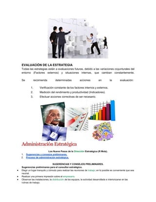 EVALUACIÓN DE LA ESTRATEGIA
Todas las estrategias están a evaluaciones futuras, debido a las variaciones coyunturales del
entorno (Factores externos) y situaciones internas, que cambian constantemente.
Se recomienda determinadas acciones en la evaluación:
1. Verificación constante de los factores internos y externos.
2. Medición del rendimiento y productividad (Indicadores).
3. Efectuar acciones correctivas de ser necesario.
Administración Estratégica
Los Nueve Pasos de la Dirección Estratégica (R Molz).
1. Sugerencias y consejos preliminares.
2. Proceso de administración estratégica.
SUGERENCIAS Y CONSEJOS PRELIMINARES.
Sugerencias preliminares para el consultor estratégico.
Elegir un lugar tranquilo y cómodo para realizar las reuniones de trabajo; en lo posible es conveniente que sea
neutral.
Realizar una primera impresión sobre el empresario.
Observar las instalaciones, la distribución de los equipos, la actividad desarrollada e interiorizarse en las
rutinas de trabajo.
 