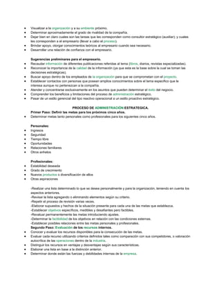 Visualizar a la organización y a su ambiente próximo.
Determinar aproximadamente el grado de rivalidad de la compañía.
Dejar bien en claro cuales son las tareas que les corresponden como consultor estratégico (auxiliar); y cuales
les corresponden a el empresario (llevar a cabo el proceso).
Brindar apoyo, otorgar conocimientos teóricos al empresario cuando sea necesario.
Desarrollar una relación de confianza con el empresario.
Sugerencias preliminares para el empresario.
Recaudar información de diferentes publicaciones referidas al tema (libros, diarios, revistas especializadas).
Reconocer la importancia de la calidad de la información (ya que esta es la base sobre la cual se toman las
decisiones estratégicas).
Buscar apoyo dentro de los empleados de la organización para que se comprometan con el proyecto.
Establecer contactos con personas que posean amplios conocimientos sobre el tema especifico que le
interesa aunque no pertenezcan a la compañía.
Atender y concentrarse exclusivamente en los asuntos que pueden determinar el éxito del negocio.
Comprender los beneficios y limitaciones del proceso de administración estratégico.
Pasar de un estilo gerencial del tipo reactivo operacional a un estilo proactivo estratégico.
PROCESO DE ADMINISTRACIÓN ESTRATEGICA.
Primer Paso: Definir las metas para los próximos cinco años.
Determinar metas tanto personales como profesionales para los siguientes cinco años.
Personales:
Ingresos
Seguridad
Tiempo libre
Oportunidades
Relaciones familiares
Otros anhelos
Profesionales:
Estabilidad deseada
Grado de crecimiento
Nuevos productos o diversificación de ellos
Otras aspiraciones
-Realizar una lista determinado lo que se desea personalmente y para la organización, teniendo en cuenta los
aspectos anteriores.
-Revisar la lista agregando o eliminando elementos según su criterio.
-Repetir el proceso de revisión varias veces.
-Elaborar supuestos y hechos de la situación presente para cada una de las metas que establezca.
-Establecer objetivos específicos, medibles y desafiantes pero factibles.
-Revaluar permanentemente las metas introduciendo ajustes.
-Determinar la factibilidad de los objetivos en relación con las condiciones externas.
-Establecer posibles relaciones entre las metas personales y profesionales.
Segundo Paso: Evaluación de los recursos internos.
Conocer y evaluar los recursos disponibles para la consecución de las metas.
Evaluar cada recurso utilizando criterios definidos tales como comparación con sus competidores, o valoración
autocrítica de las operaciones dentro de la industria.
Distinguir los recursos en ventajas y desventajas según sus características.
Elaborar una lista en base a la distinción anterior.
Determinar donde están las fuerzas y debilidades internas de la empresa.
 