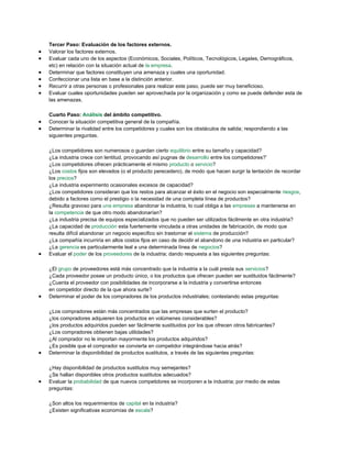 Tercer Paso: Evaluación de los factores externos.
Valorar los factores externos.
Evaluar cada uno de los aspectos (Económicos, Sociales, Políticos, Tecnológicos, Legales, Demográficos,
etc) en relación con la situación actual de la empresa.
Determinar que factores constituyen una amenaza y cuales una oportunidad.
Confeccionar una lista en base a la distinción anterior.
Recurrir a otras personas o profesionales para realizar este paso, puede ser muy beneficioso.
Evaluar cuales oportunidades pueden ser aprovechada por la organización y como se puede defender esta de
las amenazas.
Cuarto Paso: Análisis del ámbito competitivo.
Conocer la situación competitiva general de la compañía.
Determinar la rivalidad entre los competidores y cuales son los obstáculos de salida; respondiendo a las
siguientes preguntas.
¿Los competidores son numerosos o guardan cierto equilibrio entre su tamaño y capacidad?
¿La industria crece con lentitud, provocando así pugnas de desarrollo entre los competidores?’
¿Los competidores ofrecen prácticamente el mismo producto o servicio?
¿Los costos fijos son elevados (o el producto perecedero), de modo que hacen surgir la tentación de recordar
los precios?
¿La industria experimento ocasionales excesos de capacidad?
¿Los competidores consideran que los restos para alcanzar el éxito en el negocio son especialmente riesgos,
debido a factores como el prestigio o la necesidad de una completa línea de productos?
¿Resulta gravoso para una empresa abandonar la industria, lo cual obliga a las empresas a mantenerse en
la competencia de que otro modo abandonarían?
¿La industria precisa de equipos especializados que no pueden ser utilizados fácilmente en otra industria?
¿La capacidad de producción esta fuertemente vinculada a otras unidades de fabricación, de modo que
resulta difícil abandonar un negocio especifico sin trastornar el sistema de producción?
¿La compañía incurriría en altos costos fijos en caso de decidir el abandono de una industria en particular?
¿La gerencia es particularmente leal a una determinada línea de negocios?
Evaluar el poder de los proveedores de la industria; dando respuesta a las siguientes preguntas:
¿El grupo de proveedores está más concentrado que la industria a la cuál presta sus servicios?
¿Cada proveedor posee un producto único, o los productos que ofrecen pueden ser sustituidos fácilmente?
¿Cuenta el proveedor con posibilidades de incorporarse a la industria y convertirse entonces
en competidor directo de la que ahora surte?
Determinar el poder de los compradores de los productos industriales; contestando estas preguntas:
¿Los compradores están más concentrados que las empresas que surten el producto?
¿los compradores adquieren los productos en volúmenes considerables?
¿los productos adquiridos pueden ser fácilmente sustituidos por los que ofrecen otros fabricantes?
¿Los compradores obtienen bajas utilidades?
¿Al comprador no le importan mayormente los productos adquiridos?
¿Es posible que el comprador se convierta en competidor integrándose hacia atrás?
Determinar la disponibilidad de productos sustitutos, a través de las siguientes preguntas:
¿Hay disponibilidad de productos sustitutos muy semejantes?
¿Se hallan disponibles otros productos sustitutos adecuados?
Evaluar la probabilidad de que nuevos competidores se incorporen a la industria; por medio de estas
preguntas:
¿Son altos los requerimientos de capital en la industria?
¿Existen significativas economías de escala?
 