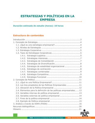 FAVA - Formación en Ambientes Virtuales de Aprendizaje SENA - Servicio Nacional de Aprendizaje
ESTRATEGIAS Y POLÍTICAS EN LA
EMPRESA
Duración estimada de estudio (horas): 10 horas
Estructura de contenidos
Introducción..................................................................................3
1. Concepto de Estrategia................................................................4
1.1. ¿Qué es una estrategia empresarial?.......................................4
1.2. Niveles de Estrategias ..........................................................4
1.3. Estrategia Corporativa..........................................................5
1.4. Tipos de Estrategias Corporativas...........................................5
1.4.1. Estrategia Logística....................................................5
1.4.2. Estrategias intensivas.................................................7
1.4.3. Estrategias de Consolidación.......................................7
1.4.4. Estrategias de Diversificación......................................8
1.4.5. Estrategia de estabilidad organizacional........................8
1.4.6. Estrategia de contracción............................................8
1.4.7. Estrategias combinadas..............................................9
1.4.8. Estrategia Competitiva................................................9
1.4.9. Estrategia Funcional.................................................10
2. Concepto de Política..................................................................11
2.1. ¿Qué es una Política Empresarial?........................................11
2.2. Los tres propósitos de las Políticas Empresariales...................11
2.3. Ubicación de la Política Empresarial......................................12
2.4. Elementos para la definición de las políticas empresariales.......13
2.5. Variables internas de política empresarial..............................13
2.6. Variables externas de política empresarial.............................14
2.7. Fines de la política empresarial............................................14
2.8. Ejemplo de Política empresarial............................................15
3. Análisis a través de DOFA (FODA)...............................................16
Recursos bibliográficos..................................................................20
Glosario......................................................................................21
 