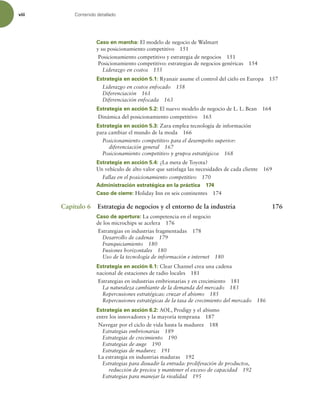 viii Contenido detallado
Caso en marcha: El modelo de negocio de Walmart
y su posicionamiento competitivo 151
Posicionamiento competitivo y estrategia de negocios 151
Posicionamiento competitivo: estrategias de negocios genéricas 154
Liderazgo en costos 155
Estrategia en acción 5.1: Ryanair asume el control del cielo en Europa 157
Liderazgo en costos enfocado 158
Diferenciación 161
Diferenciación enfocada 163
Estrategia en acción 5.2: El nuevo modelo de negocio de L. L. Bean 164
Dinámica del posicionamiento competitivo 165
Estrategia en acción 5.3: Zara emplea tecnología de información
para cambiar el mundo de la moda 166
Posicionamiento competitivo para el desempeño superior:
diferenciación general 167
Posicionamiento competitivo y grupos estratégicos 168
Estrategia en acción 5.4: ¿La meta de Toyota?
Un vehículo de alto valor que satisfaga las necesidades de cada cliente 169
Fallas en el posicionamiento competitivo 170
Administración estratégica en la práctica 174
Caso de cierre: Holiday Inn en seis continentes 174
Capítulo 6 Estrategia de negocios y el entorno de la industria 176
Caso de apertura: La competencia en el negocio
de los microchips se acelera 176
Estrategias en industrias fragmentadas 178
Desarrollo de cadenas 179
Franquiciamiento 180
Fusiones horizontales 180
Uso de la tecnología de información e internet 180
Estrategia en acción 6.1: Clear Channel crea una cadena
nacional de estaciones de radio locales 181
Estrategias en industrias embrionarias y en crecimiento 181
La naturaleza cambiante de la demanda del mercado 183
Repercusiones estratégicas: cruzar el abismo 185
Repercusiones estratégicas de la tasa de crecimiento del mercado 186
Estrategia en acción 6.2: AOL, Prodigy y el abismo
entre los innovadores y la mayoría temprana 187
Navegar por el ciclo de vida hasta la madurez 188
Estrategias embrionarias 189
Estrategias de crecimiento 190
Estrategias de auge 190
Estrategias de madurez 191
La estrategia en industrias maduras 192
Estrategias para disuadir la entrada: proliferación de productos,
reducción de precios y mantener el exceso de capacidad 192
Estrategias para manejar la rivalidad 195
 
