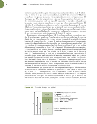 78 Parte 2 -BOBUVSBMF[BEFMBWFOUBKBDPNQFUJUJWB
utilitario que el cliente les asigna. Esto se debe a que el cliente obtiene parte de tal uti-
lidad en forma de lo que los economistas llaman excedente del consumidor.7
El cliente
puede hacer esto porque la empresa está compitiendo con otras por la preferencia del
cliente, así que debe ijar un precio más bajo que el que asignaría si fuera un provee-
dor monopólico. Además, suele ser imposible segmentar el mercado a tal grado que
la empresa pueda asignar a cada cliente un precio que releje esa evaluación única del
individuo de la utilidad de un producto, lo que los economistas llaman precio de reserva
del cliente. Por estas razones, el precio que se ija tiende a ser menor que el valor utilita-
rio que muchos clientes asignan al producto. No obstante, recuerde el principio básico:
cuanta mayor sea la utilidad que los consumidores reciban de los productos o servicios
de una empresa, mayores serán las opciones de ijación de precios.
Los conceptos se ilustran en la igura 3.2: U es el valor utilitario promedio por uni-
dad de producto para un cliente, P es el precio promedio por unidad que la empresa
decide ijar por ese producto y C es el costo unitario promedio de producirlo (incluidos
los costos de producción reales y el costo de las inversiones de capital en los sistemas de
producción). La utilidad promedio por unidad que obtiene la empresa es igual a P – C,
y el excedente del consumidor es igual a U – P. En otras palabras, U – P es una medida
del valor que el consumidor recibe y P – C es la medida del valor que la empresa recibe.
La empresa obtiene una utilidad siempre y cuando P sea mayor que C, y su rentabilidad
será mayor cuanto menor sea C en relación con P. Tenga en mente que la diferencia
entre U y P está determinada en parte por la intensidad de la presión competitiva en el
mercado; cuanto menor sea la intensidad de la presión competitiva, mayor será el precio
que se puede ijar en relación con U, pero la diferencia entre U y P también está determi-
nada por la elección del precio de la empresa.8
Como se verá, una empresa puede optar
por mantener sus precios más bajos en relación con el volumen, debido a que los precios
más bajos permiten a la empresa vender más productos, lograr economías de escala y
aumentar su margen de utilidad al disminuir C en relación con P.
Observe también que el valor que crea una empresa se mide por la diferencia entre
la utilidad que un consumidor obtiene de un producto (U) y los costos de producción
(C), es decir, U – C. Una empresa crea valor al convertir los factores de producción que
cuestan C en un producto del cual los clientes obtengan la utilidad de U. Una empresa
puede crear más valor para sus clientes al disminuir C o al hacer que el producto sea
más atractivo mediante un diseño, desempeño, calidad o servicio superiores. Cuando
P – C
C
C
P
U
U – P = Excedente del consumidor
P – C = Margen de utilidad
U – C = Valor creado
Incluye el costo de capital
por unidad
U – P
U = Utilidad para el consumidor
P = Precio
C = Costo de producción
Figura 3.2 $SFBDJØOEFWBMPSQPSVOJEBE
 
