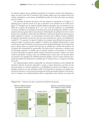 Capítulo 3 OÈMJTJTJOUFSOPDPNQFUFODJBTEJTUJOUJWBT WFOUBKBDPNQFUJUJWBZSFOUBCJMJEBE 79
los clientes asignan mayor utilidad al producto (U aumenta), estarán más dispuestos a
pagar un precio más alto (P aumenta). Este análisis sugiere que una empresa tiene una
ventaja competitiva y una mayor rentabilidad cuando crea más valor para sus clientes
que sus rivales.9
Las opciones de ijación de precios de una empresa se presentan en la igura 3.3.
Suponga que la opción actual es la que se presenta en la columna de en medio de la
igura 3.3. Imagine que la empresa decide adoptar estrategias que incrementen la uti-
lidad de su oferta de productos de U a U* con el in de aumentar su rentabilidad.
La mayor utilidad en un principio incrementa los costos de producción, debido a que la
empresa tiene que gastar dinero para mejorar el desempeño, la calidad, el servicio y otros
factores de su producto. Ahora hay dos diferentes opciones de ijación de precios que se
puede adoptar. La opción 1 es incrementar los precios para relejar la mayor utilidad:
la empresa incrementa sus precios más de lo que aumentan sus costos, y la utilidad por
unidad (P – C) aumenta. La opción 2 implica un conjunto muy diferente de opciones: la
empresa reduce sus precios para ampliar el volumen de unidades. Básicamente, lo que
sucede aquí es que los clientes reconocen que están siendo beneiciados en la transacción,
pues el precio ahora es mucho más bajo que la utilidad que reciben del producto (el
excedente del consumidor ha aumentado), de manera que se apresuran a comprar más
(la demanda aumenta). A medida que el volumen unitario se incrementa en virtud de
la mayor demanda, la empresa puede realizar economías de escala y reducir sus costos
unitarios promedio. Aunque crear una utilidad mayor cuesta más y los precios ahora
son menores, los márgenes de utilidad aumentan debido a que los costos unitarios pro-
medio de producción disminuyen a medida que el volumen crece y se logran economías
de escala.
Los administradores deben comprender las relaciones dinámicas entre utilidad del
producto, ijación de precios, demanda y costos, y tomar decisiones con base en esto
para maximizar su ventaja competitiva y rentabilidad. La opción 2 en la igura 3.3, por
ejemplo, puede no ser una estrategia viable si la demanda no aumenta con rapidez con
los precios menores o si hay pocas economías de escala que puedan lograrse al incremen-
tarse el volumen. Los administradores deben comprender cómo afectan la creación de
Figura 3.3 $SFBDJØOEFWBMPSZPQDJPOFTEFmKBDJØOEFQSFDJPT
Opción 2: Reducir precios
para generar demanda
P – C
C
Estado inicial
P – C
C
U*
Opción 1: Incrementar precios
para reflejar la mayor utilidad
P – C
C
U*
U
P2
P1
C2
P0
C0
C1
U – P
U – P
U – P
 