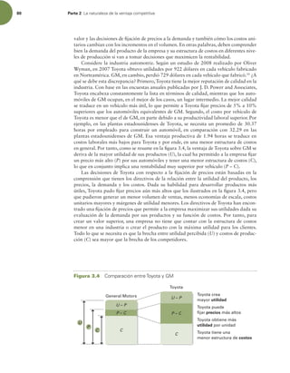 80 Parte 2 -BOBUVSBMF[BEFMBWFOUBKBDPNQFUJUJWB
valor y las decisiones de ijación de precios a la demanda y también cómo los costos uni-
tarios cambian con los incrementos en el volumen. En otras palabras, deben comprender
bien la demanda del producto de la empresa y su estructura de costos en diferentes nive-
les de producción si van a tomar decisiones que maximicen la rentabilidad.
Considere la industria automotriz. Según un estudio de 2008 realizado por Oliver
Wyman, en 2007 Toyota obtuvo utilidades por 922 dólares en cada vehículo fabricado
en Norteamérica. GM, en cambio, perdió 729 dólares en cada vehículo que fabricó.10
¿A
qué se debe esta discrepancia? Primero, Toyota tiene la mejor reputación de calidad en la
industria. Con base en las encuestas anuales publicadas por J. D. Power and Associates,
Toyota encabeza constantemente la lista en términos de calidad, mientras que los auto-
móviles de GM ocupan, en el mejor de los casos, un lugar intermedio. La mejor calidad
se traduce en un vehículo más útil, lo que permite a Toyota ijar precios de 5% a 10%
superiores que los automóviles equivalentes de GM. Segundo, el costo por vehículo de
Toyota es menor que el de GM, en parte debido a su productividad laboral superior. Por
ejemplo, en las plantas estadounidenses de Toyota, se necesita un promedio de 30.37
horas por empleado para construir un automóvil, en comparación con 32.29 en las
plantas estadounidenses de GM. Esa ventaja productiva de 1.94 horas se traduce en
costos laborales más bajos para Toyota y por ende, en una menor estructura de costos
en general. Por tanto, como se resume en la igura 3.4, la ventaja de Toyota sobre GM se
deriva de la mayor utilidad de sus productos (U), la cual ha permitido a la empresa ijar
un precio más alto (P) por sus automóviles y tener una menor estructura de costos (C),
lo que en conjunto implica una rentabilidad muy superior por vehículo (P – C).
Las decisiones de Toyota con respecto a la ijación de precios están basadas en la
comprensión que tienen los directivos de la relación entre la utilidad del producto, los
precios, la demanda y los costos. Dada su habilidad para desarrollar productos más
útiles, Toyota pudo ijar precios aún más altos que los ilustrados en la igura 3.4, pero
que pudieron generar un menor volumen de ventas, menos economías de escala, costos
unitarios mayores y márgenes de utilidad menores. Los directivos de Toyota han encon-
trado una ijación de precios que permite a la empresa maximizar sus utilidades dada su
evaluación de la demanda por sus productos y su función de costos. Por tanto, para
crear un valor superior, una empresa no tiene que contar con la estructura de costos
menor en una industria o crear el producto con la máxima utilidad para los clientes.
Todo lo que se necesita es que la brecha entre utilidad percibida (U) y costos de produc-
ción (C) sea mayor que la brecha de los competidores.
General Motors
Toyota
Toyota crea
mayor utilidad
Toyota puede
fijar precios más altos
Toyota obtiene más
utilidad por unidad
Toyota tiene una
menor estructura de costos
C
P
U
P – C
U – P
P – C
U – P
C
C
Figura 3.4 $PNQBSBDJØOFOUSF5PZPUBZ(.
 