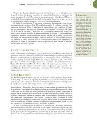Capítulo 3 OÈMJTJTJOUFSOPDPNQFUFODJBTEJTUJOUJWBT WFOUBKBDPNQFUJUJWBZSFOUBCJMJEBE 81
Observe que Toyota se ha diferenciado de General Motors por su calidad superior,
lo que le permite ijar precios más altos; su productividad superior se traduce en una
menor estructura de costos. Por tanto, su ventaja competitiva sobre General Motors es
resultado de las estrategias que le han dado competencias distintivas, lo que a su vez ha
originado una mayor diferenciación y una menor estructura de costos.
De hecho, la combinación de estrategias congruentes diseñadas para crear compe-
tencias distintivas constituye el eje del modelo de negocios de cualquier empresa. Estas
estrategias distintivas deben 1) diferenciar de alguna manera sus productos, de modo
que sus consumidores obtengan más utilidad de ellos, lo cual da a la empresa más opcio-
nes de ijación de precios y 2) resultar en una estructura de costos menor, lo cual tam-
bién le da un rango más amplio de opciones de ijación de precios.11
Lograr una ventaja
competitiva sostenida y una rentabilidad superior requiere que se hagan las elecciones
adecuadas con respecto a la utilidad del producto mediante su diferenciación y su pre-
cio, tomando en cuenta las condiciones de la demanda en el mercado de la empresa y su
estructura de costos en los diferentes niveles de producción. Esta cuestión se aborda a
detalle en los siguientes capítulos.
La cadena de valor
Todas las funciones de una empresa, como la producción, el marketing, el desarrollo de
productos, servicios, sistemas de información, administración de materiales y recursos
humanos, constituyen un factor para reducir la estructura de costos e incrementar la
utilidad percibida (valor) de los productos por medio de la diferenciación. Como primer
paso para examinar este concepto, considere la cadena de valor, que se ilustra en la
igura 3.5.12
El término cadena de valor se reiere a la idea de que una empresa es una
cadena de actividades para transformar los insumos en productos que los clientes valo-
ran. El proceso de transformación implica varias actividades primarias y de soporte que
agregan valor al producto.
Actividades primarias
Las actividades primarias tienen que ver con el diseño, creación y entrega del producto,
su marketing y su servicio de soporte y de posventa. En la cadena de valor que se ilustra
en la igura 3.5, las actividades primarias se dividen en cuatro funciones: investigación y
desarrollo, producción, marketing y ventas y servicio al cliente.
Investigación y desarrollo La investigación y el desarrollo se relacionan con el diseño
de productos y los procesos de producción. Aunque pensamos en la investigación y desa-
rrollo como una actividad asociada con el diseño de productos físicos y los procesos de
producción en las empresas de manufactura, muchas empresas de servicios también la
realizan. Por ejemplo, los bancos compiten entre sí con productos inancieros y formas
nuevas de llevar esos productos a sus clientes. La banca en línea y las tarjetas de débito
inteligentes son dos ejemplos recientes de los frutos del desarrollo de nuevos productos
en el sector bancario. Ejemplos anteriores de innovación en esta industria fueron los caje-
ros automáticos, las tarjetas de crédito y las tarjetas de débito.
Al crear un diseño superior de producto, la investigación y desarrollo puede incre-
mentar la funcionalidad de los productos, lo cual los hace más atractivos para los clien-
tes, y por tanto les agregan valor. Por otra parte, el trabajo en investigación y desarrollo
puede generar procesos de producción más eicientes y, por ende, reducir los costos de
producción. De cualquier forma, la función de investigación y desarrollo puede ayudar
Dilema ético
6OB BNJHB TVZB EJSJHF VOB
UJFOEB NJOPSJTUB NVZ SFO-
UBCMF MMB BUSJCVZF MB QSJO-
DJQBM GVFOUF EF TV WFOUBKB
DPNQFUJUJWBBMPTCBKPTDPT-
UPT MBCPSBMFT  SFTVMUBEP EF
IBCFS DPOUSBUBEP B USBCBKB-
EPSFTDPOTBMBSJPNÓOJNP TJO
QSFTUBDJPOFT MBCPSBMFT Z EF
TVDPOTJTUFOUFPQPTJDJØOBMB
TJOEJDBMJ[BDJØOEFMBFNQSFTB
VORVF SFDPOPDF RVF FTUF
FOGPRVFHFOFSBVOBBMUBSP
UBDJØOEFFNQMFBEPT FMMBBmS
NB RVF QBSB EFTFNQF×BS
FTUPT USBCBKPT OP TF OFDF-
TJUBO HSBOEFT DBQBDJEBEFT
Z RVF TF QVFEF SFFNQMB[BS
GÈDJMNFOUFBMPTUSBCBKBEPSFT
{M FOGPRVF FNQSFTBSJBM EF
TVBNJHBFTÏUJDP {)BZGPS-
NBT EF MPHSBS CBKPT DPTUPT
MBCPSBMFTTJOEFQFOEFSEFUSB-
CBKBEPSFT DPO TBMBSJPT NÓOJ-
NPT {DPOTFKBSÓBBTVBNJHB
FNQMFBSPUSPFOGPRVF
 