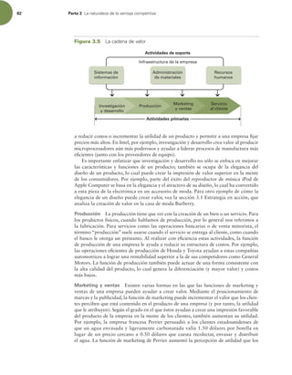 82 Parte 2 -BOBUVSBMF[BEFMBWFOUBKBDPNQFUJUJWB
a reducir costos o incrementar la utilidad de un producto y permitir a una empresa ijar
precios más altos. En Intel, por ejemplo, investigación y desarrollo crea valor al producir
microprocesadores aún más poderosos y ayudar a liderar procesos de manufactura más
eicientes (junto con los proveedores de equipo).
Es importante enfatizar que investigación y desarrollo no sólo se enfoca en mejorar
las características y funciones de un producto; también se ocupa de la elegancia del
diseño de un producto, lo cual puede crear la impresión de valor superior en la mente
de los consumidores. Por ejemplo, parte del éxito del reproductor de música iPod de
Apple Computer se basa en la elegancia y el atractivo de su diseño, lo cual ha convertido
a esta pieza de la electrónica en un accesorio de moda. Para otro ejemplo de cómo la
elegancia de un diseño puede crear valor, vea la sección 3.1 Estrategia en acción, que
analiza la creación de valor en la casa de moda Burberry.
Producción La producción tiene que ver con la creación de un bien o un servicio. Para
los productos físicos, cuando hablamos de producción, por lo general nos referimos a
la fabricación. Para servicios como las operaciones bancarias o de venta minorista, el
término “producción” suele usarse cuando el servicio se entrega al cliente, como cuando
el banco le otorga un préstamo. Al realizar con eiciencia estas actividades, la función
de producción de una empresa le ayuda a reducir su estructura de costos. Por ejemplo,
las operaciones eicientes de producción de Honda y Toyota ayudan a estas compañías
automotrices a lograr una rentabilidad superior a la de sus competidores como General
Motors. La función de producción también puede actuar de una forma consistente con
la alta calidad del producto, lo cual genera la diferenciación (y mayor valor) y costos
más bajos.
Marketing y ventas Existen varias formas en las que las funciones de marketing y
ventas de una empresa pueden ayudar a crear valor. Mediante el posicionamiento de
marcas y la publicidad, la función de marketing puede incrementar el valor que los clien-
tes perciben que está contenido en el producto de una empresa (y por tanto, la utilidad
que le atribuyen). Según el grado en el que éstos ayudan a crear una impresión favorable
del producto de la empresa en la mente de los clientes, también aumentan su utilidad.
Por ejemplo, la empresa francesa Perrier persuadió a los clientes estadounidenses de
que un agua envasada y ligeramente carbonatada valía 1.50 dólares por botella en
lugar de un precio cercano a 0.50 dólares que cuesta recolectar, envasar y distribuir
el agua. La función de marketing de Perrier aumentó la percepción de utilidad que los
Administración
de materiales
Infraestructura de la empresa
Sistemas de
información
Recursos
humanos
Actividades primarias
Actividades de soporte
Investigación
y desarrollo
Producción
Marketing
y ventas
Servicio
al cliente
Figura 3.5 -BDBEFOBEFWBMPS
 