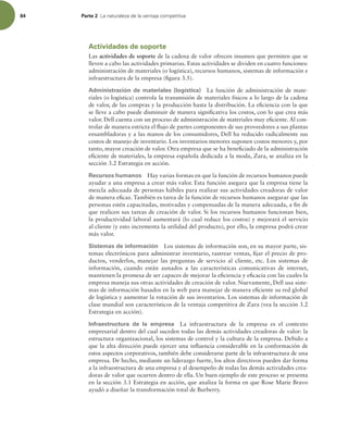 84 Parte 2 -BOBUVSBMF[BEFMBWFOUBKBDPNQFUJUJWB
Actividades de soporte
Las actividades de soporte de la cadena de valor ofrecen insumos que permiten que se
lleven a cabo las actividades primarias. Estas actividades se dividen en cuatro funciones:
administración de materiales (o logística), recursos humanos, sistemas de información e
infraestructura de la empresa (igura 3.5).
Administración de materiales (logística) La función de administración de mate-
riales (o logística) controla la transmisión de materiales físicos a lo largo de la cadena
de valor, de las compras y la producción hasta la distribución. La eiciencia con la que
se lleve a cabo puede disminuir de manera signiicativa los costos, con lo que crea más
valor. Dell cuenta con un proceso de administración de materiales muy eiciente. Al con-
trolar de manera estricta el lujo de partes componentes de sus proveedores a sus plantas
ensambladoras y a las manos de los consumidores, Dell ha reducido radicalmente sus
costos de manejo de inventario. Los inventarios menores suponen costos menores y, por
tanto, mayor creación de valor. Otra empresa que se ha beneiciado de la administración
eiciente de materiales, la empresa española dedicada a la moda, Zara, se analiza en la
sección 3.2 Estrategia en acción.
Recursos humanos Hay varias formas en que la función de recursos humanos puede
ayudar a una empresa a crear más valor. Esta función asegura que la empresa tiene la
mezcla adecuada de personas hábiles para realizar sus actividades creadoras de valor
de manera eicaz. También es tarea de la función de recursos humanos asegurar que las
personas estén capacitadas, motivadas y compensadas de la manera adecuada, a in de
que realicen sus tareas de creación de valor. Si los recursos humanos funcionan bien,
la productividad laboral aumentará (lo cual reduce los costos) y mejorará el servicio
al cliente (y esto incrementa la utilidad del producto), por ello, la empresa podrá crear
más valor.
Sistemas de información Los sistemas de información son, en su mayor parte, sis-
temas electrónicos para administrar inventario, rastrear ventas, ijar el precio de pro-
ductos, venderlos, manejar las preguntas de servicio al cliente, etc. Los sistemas de
información, cuando están aunados a las características comunicativas de internet,
mantienen la promesa de ser capaces de mejorar la eiciencia y eicacia con las cuales la
empresa maneja sus otras actividades de creación de valor. Nuevamente, Dell usa siste-
mas de información basados en la web para manejar de manera eiciente su red global
de logística y aumentar la rotación de sus inventarios. Los sistemas de información de
clase mundial son característicos de la ventaja competitiva de Zara (vea la sección 3.2
Estrategia en acción).
Infraestructura de la empresa La infraestructura de la empresa es el contexto
empresarial dentro del cual suceden todas las demás actividades creadoras de valor: la
estructura organizacional, los sistemas de control y la cultura de la empresa. Debido a
que la alta dirección puede ejercer una inluencia considerable en la conformación de
estos aspectos corporativos, también debe considerarse parte de la infraestructura de una
empresa. De hecho, mediante un liderazgo fuerte, los altos directivos pueden dar forma
a la infraestructura de una empresa y al desempeño de todas las demás actividades crea-
doras de valor que ocurren dentro de ella. Un buen ejemplo de este proceso se presenta
en la sección 3.1 Estrategia en acción, que analiza la forma en que Rose Marie Bravo
ayudó a diseñar la transformación total de Burberry.
 
