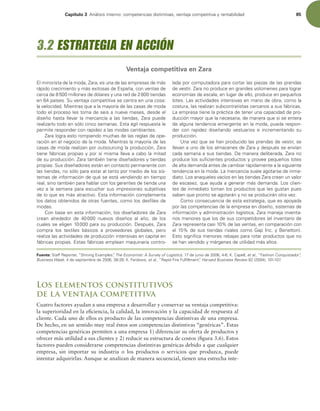 Capítulo 3 OÈMJTJTJOUFSOPDPNQFUFODJBTEJTUJOUJWBT WFOUBKBDPNQFUJUJWBZSFOUBCJMJEBE 85
Los elementos constitutivos
de la ventaja competitiva
Cuatro factores ayudan a una empresa a desarrollar y conservar su ventaja competitiva:
la superioridad en la eiciencia, la calidad, la innovación y la capacidad de respuesta al
cliente. Cada uno de ellos es producto de las competencias distintivas de una empresa.
De hecho, en un sentido muy real éstos son competencias distintivas “genéricas”. Estas
competencias genéricas permiten a una empresa 1) diferenciar su oferta de productos y
ofrecer más utilidad a sus clientes y 2) reducir su estructura de costos (igura 3.6). Estos
factores pueden considerarse competencias distintivas genéricas debido a que cualquier
empresa, sin importar su industria o los productos o servicios que produzca, puede
intentar adquirirlas. Aunque se analizan de manera secuencial, tienen una estrecha inte-
MNJOPSJTUBEFMBNPEB ;BSB FTVOBEFMBTFNQSFTBTEFNÈT
SÈQJEPDSFDJNJFOUPZNÈTFYJUPTBTEFTQB×B DPOWFOUBTEF
DFSDBEFNJMMPOFTEFEØMBSFTZVOBSFEEFUJFOEBT
FOQBÓTFT4VWFOUBKBDPNQFUJUJWBTFDFOUSBFOVOBDPTB
MBWFMPDJEBE.JFOUSBTRVFBMBNBZPSÓBEFMBTDBTBTEFNPEB
UPEPFMQSPDFTPMFTUPNBEFTFJTBOVFWFNFTFT EFTEFFM
EJTF×P IBTUB MMFWBS MB NFSDBODÓB B MBT UJFOEBT  ;BSB QVFEF
SFBMJ[BSMPUPEPFOTØMPDJODPTFNBOBTTUBÈHJMSFTQVFTUBMF
QFSNJUFSFTQPOEFSDPOSBQJEF[BMBTNPEBTDBNCJBOUFT
;BSBMPHSBFTUPSPNQJFOEPNVDIBTEFMBTSFHMBTEFPQF-
SBDJØOFOFMOFHPDJPEFMBNPEB.JFOUSBTMBNBZPSÓBEFMBT
DBTBTEFNPEBSFBMJ[BOQPSPVUTPVSDJOHMBQSPEVDDJØO ;BSB
UJFOFGÈCSJDBTQSPQJBTZQPSTÓNJTNBMMFWBBDBCPMBNJUBE
EFTVQSPEVDDJØO;BSBUBNCJÏOUJFOFEJTF×BEPSFTZUJFOEBT
QSPQJBT4VTEJTF×BEPSFTFTUÈOFODPOUBDUPQFSNBOFOUFDPO
MBTUJFOEBT OPTØMPQBSBFTUBSBMUBOUPQPSNFEJPEFMPTTJT-
UFNBTEFJOGPSNBDJØOEFRVÏTFFTUÈWFOEJFOEPFOUJFNQP
SFBM TJOPUBNCJÏOQBSBIBCMBSDPOMPTHFSFOUFTEFUJFOEBVOB
WF[BMBTFNBOBQBSBFTDVDIBSTVTJNQSFTJPOFTTVCKFUJWBT
EFMPRVFFTNÈTBUSBDUJWPTUBJOGPSNBDJØODPNQMFNFOUB
MPTEBUPTPCUFOJEPTEFPUSBTGVFOUFT DPNPMPTEFTmMFTEF
NPEBT
$POCBTFFOFTUBJOGPSNBDJØO MPTEJTF×BEPSFTEF;BSB
DSFBO BMSFEFEPS EF  OVFWPT EJTF×PT BM B×P  EF MPT
DVBMFTTFFMJHFOQBSBTVQSPEVDDJØO%FTQVÏT ;BSB
DPNQSB MPT UFYUJMFT CÈTJDPT B QSPWFFEPSFT HMPCBMFT  QFSP
SFBMJ[BMBTBDUJWJEBEFTEFQSPEVDDJØOJOUFOTJWBTFODBQJUBMFO
GÈCSJDBTQSPQJBTTUBTGÈCSJDBTFNQMFBONBRVJOBSJBDPOUSP-
MBEBQPSDPNQVUBEPSBQBSBDPSUBSMBTQJF[BTEFMBTQSFOEBT
EFWFTUJS;BSBOPQSPEVDFFOHSBOEFTWPMÞNFOFTQBSBMPHSBS
FDPOPNÓBTEFFTDBMBFOMVHBSEFFMMP QSPEVDFFOQFRVF×PT
MPUFT-BTBDUJWJEBEFTJOUFOTJWBTFONBOPEFPCSB DPNPMB
DPTUVSB MBTSFBMJ[BOTVCDPOUSBUJTUBTDFSDBOPTBTVTGÈCSJDBT
-BFNQSFTBUJFOFMBQSÈDUJDBEFUFOFSVOBDBQBDJEBEEFQSP-
EVDDJØONBZPSRVFMBOFDFTBSJB EFNBOFSBRVFTJTFFOUFSB
EFBMHVOBUFOEFODJBFNFSHFOUFFOMBNPEB QVFEBSFTQPO-
EFS DPO SBQJEF[ EJTF×BOEP WFTUVBSJPT F JODSFNFOUBOEP TV
QSPEVDDJØO
6OBWF[RVFTFIBOQSPEVDJEPMBTQSFOEBTEFWFTUJS TF
MMFWBOBVOPEFMPTBMNBDFOFTEF;BSBZEFTQVÏTTFFOWÓBO
DBEBTFNBOBBTVTUJFOEBT%FNBOFSBEFMJCFSBEB ;BSBOP
QSPEVDFMPTTVmDJFOUFTQSPEVDUPTZQSPWFFQFRVF×PTMPUFT
EFBMUBEFNBOEBBOUFTEFDBNCJBSSÈQJEBNFOUFBMBTJHVJFOUF
UFOEFODJBFOMBNPEB-BNFSDBODÓBTVFMFBHPUBSTFEFJONF-
EJBUP-PTBOBRVFMFTWBDÓPTFOMBTUJFOEBT;BSBDSFBOVOWBMPS
EFFTDBTF[ RVFBZVEBBHFOFSBSNÈTEFNBOEB-PTDMJFO-
UFTEFJONFEJBUPUPNBOMPTQSPEVDUPTRVFMFTHVTUBOQVFT
TBCFORVFQSPOUPTFBHPUBSÈOZOPTFQSPEVDJSÈOPUSBWF[
$PNPDPOTFDVFODJBEFFTUBFTUSBUFHJB RVFFTBQPZBEB
QPSMBTDPNQFUFODJBTEFMBFNQSFTBFOEJTF×P TJTUFNBTEF
JOGPSNBDJØOZBENJOJTUSBDJØOMPHÓTUJDB ;BSBNBOFKBJOWFOUB-
SJPTNFOPSFTRVFMPTEFTVTDPNQFUJEPSFT FMJOWFOUBSJPEF
;BSBSFQSFTFOUBDBTJEFMBTWFOUBT FODPNQBSBDJØODPO
FMEFTVTUJFOEBTSJWBMFTDPNP(BQ*ODZ#FOFUUPO 
TUPTJHOJmDBNFOPSFTSFCBKBTQBSBSPUBSQSPEVDUPTRVFOP
TFIBOWFOEJEPZNÈSHFOFTEFVUJMJEBENÈTBMUPT
Fuente: 4UBGG3FQPSUFS i4IJOJOHYBNQMFTwThe Economist: A Survey of Logistics EFKVOJPEF ,$BQFMM et al i'BTIJPO$PORVJTUBEPSw
Business Week EFTFQUJFNCSFEF ,'FSEPXT et al i3BQJE'JSF'VMmMMNFOUwHarvard Business Review  

3.2 ESTRATEGIA EN ACCIÓN
Ventaja competitiva en Zara
 