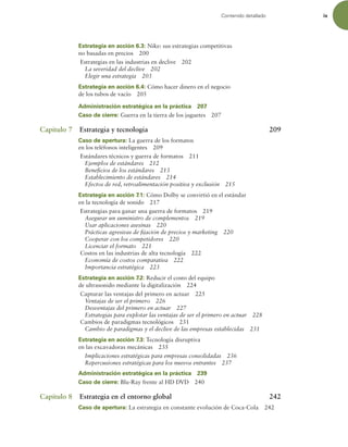 Contenido detallado ix
Estrategia en acción 6.3: Nike: sus estrategias competitivas
no basadas en precios 200
Estrategias en las industrias en declive 202
La severidad del declive 202
Elegir una estrategia 203
Estrategia en acción 6.4: Cómo hacer dinero en el negocio
de los tubos de vacío 205
Administración estratégica en la práctica 207
Caso de cierre: Guerra en la tierra de los juguetes 207
Capítulo 7 Estrategia y tecnología 209
Caso de apertura: La guerra de los formatos
en los teléfonos inteligentes 209
Estándares técnicos y guerra de formatos 211
Ejemplos de estándares 212
Beneicios de los estándares 213
Establecimiento de estándares 214
Efectos de red, retroalimentación positiva y exclusión 215
Estrategia en acción 7.1: Cómo Dolby se convirtió en el estándar
en la tecnología de sonido 217
Estrategias para ganar una guerra de formatos 219
Asegurar un suministro de complementos 219
Usar aplicaciones asesinas 220
Prácticas agresivas de ijación de precios y marketing 220
Cooperar con los competidores 220
Licenciar el formato 221
Costos en las industrias de alta tecnología 222
Economía de costos comparativa 222
Importancia estratégica 223
Estrategia en acción 7.2: Reducir el costo del equipo
de ultrasonido mediante la digitalización 224
Capturar las ventajas del primero en actuar 225
Ventajas de ser el primero 226
Desventajas del primero en actuar 227
Estrategias para explotar las ventajas de ser el primero en actuar 228
Cambios de paradigmas tecnológicos 231
Cambio de paradigmas y el declive de las empresas establecidas 231
Estrategia en acción 7.3: Tecnología disruptiva
en las excavadoras mecánicas 235
Implicaciones estratégicas para empresas consolidadas 236
Repercusiones estratégicas para los nuevos entrantes 237
Administración estratégica en la práctica 239
Caso de cierre: Blu-Ray frente al HD DVD 240
Capítulo 8 Estrategia en el entorno global 242
Caso de apertura: La estrategia en constante evolución de Coca-Cola 242
 