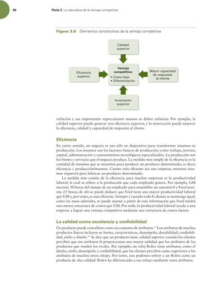 86 Parte 2 -BOBUVSBMF[BEFMBWFOUBKBDPNQFUJUJWB
rrelación y sus importantes repercusiones mutuas se deben enfatizar. Por ejemplo, la
calidad superior puede generar una eiciencia superior, y la innovación puede mejorar
la eiciencia, calidad y capacidad de respuesta al cliente.
Eficiencia
En cierto sentido, un negocio es tan sólo un dispositivo para transformar insumos en
producción. Los insumos son los factores básicos de producción, como trabajo, terreno,
capital, administración y conocimientos tecnológicos especializados. La producción son
los bienes y servicios que el negocio produce. La medida más simple de la eiciencia es la
cantidad de insumos que se necesitan para producir un producto determinado; es decir,
eiciencia = producción/insumos. Cuanto más eiciente sea una empresa, menores insu-
mos requerirá para fabricar un producto determinado.
La medida más común de la eiciencia para muchas empresas es la productividad
laboral, la cual se reiere a la producción que cada empleado genera. Por ejemplo, GM
necesita 30 horas del tiempo de un empleado para ensamblar un automóvil y Ford nece-
sita 25 horas; de ahí se puede deducir que Ford tiene una mayor productividad laboral
que GM y, por tanto, es más eiciente. Siempre y cuando todo lo demás se mantenga igual,
como las tasas salariales, se puede asumir a partir de esta información que Ford tendrá
una menor estructura de costos que GM. Por ende, la productividad laboral ayuda a una
empresa a lograr una ventaja competitiva mediante una estructura de costos menor.
La calidad como excelencia y confiabilidad
Un producto puede concebirse como un conjunto de atributos.13
Los atributos de muchos
productos físicos incluyen su forma, características, desempeño, durabilidad, coniabili-
dad, estilo y diseño.14
Se dice que un producto tiene calidad superior cuando los clientes
perciben que sus atributos le proporcionan una mayor utilidad que los atributos de los
productos que venden los rivales. Por ejemplo, un reloj Rolex tiene atributos, como el
diseño, estilo, desempeño y coniabilidad, que los clientes perciben como superiores a los
atributos de muchos otros relojes. Por tanto, nos podemos referir a un Rolex como un
producto de alta calidad: Rolex ha diferenciado a sus relojes mediante estos atributos.
Calidad
superior
Eficiencia
superior
Ventaja
competitiva:
Innovación
superior
Mayor capacidad
de respuesta
al cliente
Costo bajo
Diferenciación
Figura 3.6 MFNFOUPTDPOTUJUVUJWPTEFMBWFOUBKBDPNQFUJUJWB
 