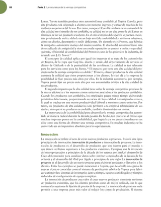 88 Parte 2 -BOBUVSBMF[BEFMBWFOUBKBDPNQFUJUJWB
Lexus. Toyota también produce otro automóvil muy coniable, el Toyota Corolla, pero
este producto está orientado a clientes con menores ingresos y carece de muchos de los
atributos superiores del Lexus. Por tanto, aunque el Corolla también es un automóvil de
alta calidad en el sentido de ser coniable, su calidad no es tan alta como la del Lexus en
términos de ser un producto excelente. En el otro extremo del espectro se pueden encon-
trar productos de mala calidad con un bajo nivel de coniabilidad y atributos inferiores,
como un diseño, desempeño y estilo deicientes. Un ejemplo es el Proton, que fabrica
la compañía automotriz malaya del mismo nombre. El diseño del automóvil tiene más
de una década de antigüedad y tiene una mala reputación en cuanto a estilo y seguridad.
Además, el historial de coniabilidad del Proton es uno de los peores en la industria, de
acuerdo con J. D. Power.15
El concepto de calidad aplica por igual sin importar si se trata de los automóviles
de Toyota, de la ropa que Gap Inc. diseña y vende, del departamento de servicio al
cliente de Citibank o de la puntualidad de las aerolíneas. La calidad es tan relevante
para los servicios como para los bienes.16
El impacto que tiene una alta calidad del pro-
ducto sobre la ventaja competitiva es doble.17
Primero, ofrecer productos de alta calidad
aumenta la utilidad que éstos proporcionan a los clientes, lo cual da a la empresa la
posibilidad de ijar precios más altos por ellos. En la industria automotriz, por ejemplo,
Toyota puede ijar un precio más alto por sus automóviles debido a la alta calidad de
sus productos.
El segundo impacto que la alta calidad tiene sobre la ventaja competitiva proviene de
la mayor eiciencia y los menores costos unitarios asociados a los productos coniables.
Cuando los productos son coniables, los empleados pasan menos tiempo elaborando
productos defectuosos, proporcionado servicios de baja calidad o corrigiendo errores,
lo cual se traduce en una mayor productividad laboral y menores costos unitarios. Por
tanto, los productos de alta calidad no sólo permiten a la empresa diferenciarse de sus
rivales, sino que si su producto es coniable, también disminuirán sus costos.
La importancia de la coniabilidad para desarrollar la ventaja competitiva ha aumen-
tado de manera radical durante la década pasada. De hecho, tan crucial es el énfasis que
muchas empresas ponen en la coniabilidad, que lograrla ya no puede considerarse tan
sólo como una forma de obtener una ventaja competitiva. En muchas industrias se ha
convertido en un imperativo absoluto para la supervivencia.
Innovación
La innovación se reiere al acto de crear nuevos productos o procesos. Existen dos tipos
principales de innovación: innovación de productos e innovación de procesos. La inno-
vación de productos es el desarrollo de productos que son nuevos para el mundo o
que tienen atributos superiores a los productos existentes. Ejemplos son la invención
del microprocesador a principios de la década de los setenta por Intel, el desarrollo de
Cisco del enrutador para canalizar datos sobre internet a mediados de la década de los
ochenta y el desarrollo del iPod por Apple a principios de este siglo. La innovación de
procesos es el desarrollo de un nuevo proceso para elaborar productos y llevarlos a los
clientes. Entre los ejemplos se puede mencionar a Toyota, que desarrolló una gama de
nuevas técnicas conocidas como el sistema de producción esbelta de Toyota para fabri-
car automóviles: sistemas de inventarios justo a tiempo, equipos autodirigidos y tiempos
reducidos de coniguración de equipo complejo.
La innovación de productos crea valor al crear nuevos productos o mejorar versiones
de productos existentes, que los clientes perciben como de mayor utilidad, con lo que
aumenta las opciones de ijación de precios de la empresa. La innovación de procesos suele
permitir a una empresa crear más valor al reducir los costos de producción. El sistema
 