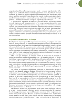 Capítulo 3 OÈMJTJTJOUFSOPDPNQFUFODJBTEJTUJOUJWBT WFOUBKBDPNQFUJUJWBZSFOUBCJMJEBE 89
de producción esbelta de Toyota, por ejemplo, ayudó a aumentar la productividad de los
empleados, lo que dio a la irma una ventaja competitiva en costos.18
De manera similar, la
aplicación del modelo del negocio de los supermercados a las tiendas minoristas de sumi-
nistros de oicina que realizó Staples disminuyó el costo de vender estos artículos. Staples
transirió parte de este ahorro en costos a los clientes en forma de precios más bajos, lo que
permitió a la empresa incrementar con rapidez su participación de mercado.
A largo plazo, la innovación de productos y procesos es quizá el elemento constitu-
tivo más importante de la ventaja competitiva.19
La competencia puede concebirse como
un proceso impulsado por las innovaciones. Aunque no todas las innovaciones triunfan,
aquellas que lo hacen pueden ser una fuente importantísima de ventaja competitiva
porque, por deinición, dan a la empresa algo único, algo de lo que sus competidores
carecen (al menos hasta que imiten la innovación). La singularidad puede permitir a una
empresa diferenciarse de sus rivales y ijar un precio más alto por su producto o, en caso
de muchas innovaciones de procesos, reducir sus costos unitarios mucho más que los de
sus competidores.
Capacidad de respuesta al cliente
Para lograr una mayor capacidad de respuesta hacia los clientes, una empresa debe poder
hacer un mejor trabajo que sus competidores para identiicar y satisfacer las necesidades
de los mismos. Éstos entonces atribuirán más utilidad a sus productos, lo cual creará una
diferenciación basada en la ventaja competitiva. Mejorar la calidad del producto de una
empresa es consistente con lograr la capacidad de respuesta, pues se trata de desarrollar
nuevos productos con características de las que los productos existentes carecen. En
otras palabras, lograr una calidad superior e innovación es fundamental para lograr la
capacidad de respuesta superior hacia los clientes.
Otro factor que predomina en cualquier análisis de la capacidad de respuesta al
cliente es la necesidad de adaptar bienes y servicios a las demandas únicas de los clientes
individuales o grupos de clientes. Por ejemplo, la proliferación de bebidas carbonatadas
y cervezas puede considerarse parte de esta tendencia. Las compañías automotrices se
han vuelto expertas en adaptar los automóviles a las demandas de clientes en lo indivi-
dual. Por ejemplo, a partir del liderazgo de Toyota, Saturn construye automóviles sobre
pedido para clientes individuales, lo que les permite elegir de entre una amplia gama de
colores y opciones.
Un aspecto de capacidad de respuesta al cliente que ha llamado cada vez más la
atención es el tiempo de respuesta al cliente: el tiempo que tarda en entregarse un bien o
en desarrollarse un servicio.20
Para un fabricante de maquinaria, el tiempo de respuesta
es el tiempo que le toma despachar los pedidos. Para un banco es el tiempo que tarda en
procesar un préstamo o que un cliente hace en la ila para esperar un cajero disponible.
En el caso de un supermercado, es el tiempo que los clientes deben esperar en las ilas
de cobro. Para un minorista de la moda, es el tiempo requerido para llevar un nuevo
producto del área de diseño a la tienda minorista (vea la sección 3.2 Estrategia en acción
para conocer un análisis de cómo el minorista español de la moda, Zara, minimiza esto).
Encuestas subsecuentes han mostrado que un tiempo de respuesta lento es la principal
fuente de insatisfacción del cliente.21
Otras fuentes de capacidad de respuesta al cliente son el diseño superior, el servicio y
el servicio y soporte posventa. Todos estos factores mejoran la capacidad de respuesta a
los clientes y permiten a una empresa diferenciarse a sí misma de los competidores con
menor capacidad de respuesta. A su vez, la diferenciación permite a una empresa desa-
rrollar la lealtad hacia su marca y ijar precios más altos por sus productos. Considere
cuántas más personas estarían dispuestas a pagar por una entrega al siguiente día de
 