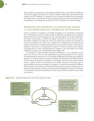 90 Parte 2 -BOBUVSBMF[BEFMBWFOUBKBDPNQFUJUJWB
Express Mail, en comparación con la entrega estándar de tres o cuatro días. En 2009, una
carta de dos páginas enviada por la noche por Express Mail dentro de Estados Unidos
costaba cerca de 13 dólares, en comparación con 44 centavos de dólar del correo regular.
Por tanto, el precio más alto por la entrega express (tiempo de respuesta reducido) era de
12.60 dólares, o un sobreprecio de cerca de 2757% en relación con el precio regular.
Modelos de negocio, la cadena de valor
y las competencias genéricas distintivas
Como se estudia en el capítulo 1, un modelo de negocio es la concepción, o la gestalt,
de un administrador acerca de cómo encajan las diferentes estrategias que una empresa
adopta dentro de un todo congruente, lo que le permite lograr una ventaja competitiva.
De manera más precisa, un modelo de negocio representa la forma en que los admi-
nistradores coniguran la cadena de valor de la empresa por medio de la estrategia, así
como las inversiones que realizan para respaldar esa coniguración, de forma tal que
pueden desarrollar las competencias distintivas necesarias para lograr la eiciencia, la
calidad, la innovación y la capacidad de respuesta al cliente necesarias para soportar
la posición baja en costos o diferenciada de la empresa, y por tanto lograr una ventaja
competitiva y generar una rentabilidad superior (igura 3.8).
Por ejemplo, la meta estratégica principal de Walmart es ser el operador de más
bajo costo con una oferta de una amplia gama de mercancía general en un escenario
de supermercado de autoservicio. Las estrategias de Walmart desarrollan este modelo de
negocios y le ayudan a alcanzar su meta estratégica. Para deducir costos, Walmart limita
las inversiones en elementos superluos en sus tiendas. Una de las claves para generar
ventas y reducir costos en este escenario es la rápida rotación de inventarios, que se
logra mediante inversiones estratégicas en logística y sistemas de información. Walmart
hace las mayores inversiones en innovación de procesos para mejorar la eiciencia de sus
sistemas de información y logística, lo que le permite responder de manera muy eiciente
a las demandas del cliente de productos de precio bajo, desde el momento en que entra
por la puerta.
Ventaja
competitiva
y
rentabilidad superior
Modelo de
negocio
Estrategias
Competencias
distintivas
Las competencias
distintivas son fortalezas
específicas de la empresa
que le permiten lograr una
superioridad en la
eficiencia, innovación de
calidad y capacidad de
respuesta al cliente
Una empresa desarrolla un
modelo de negocio que
usa sus competencias
distintivas para diferenciar
sus productos y reducir
su estructura de costos.
Una empresa implementa
un conjunto de estrategias
para configurar su cadena
de valor para crear
competencias distintivas
que le den una ventaja
competitiva.
Figura 3.8 7FOUBKBDPNQFUJUJWBFOFMDJDMPEFDSFBDJØOEFWBMPS
 