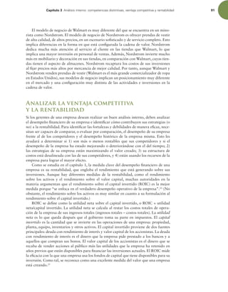 Capítulo 3 OÈMJTJTJOUFSOPDPNQFUFODJBTEJTUJOUJWBT WFOUBKBDPNQFUJUJWBZSFOUBCJMJEBE 91
El modelo de negocio de Walmart es muy diferente del que se encuentra en un mino-
rista como Nordstrom. El modelo de negocio de Nordstrom es ofrecer prendas de vestir
de alta calidad, de altos precios, en un escenario soisticado y de servicio completo. Esto
implica diferencias en la forma en que está conigurada la cadena de valor. Nordstrom
dedica mucha más atención al servicio al cliente en las tiendas que Walmart, lo que
implica una mayor inversión en personal de ventas. Además, Nordstrom invierte mucho
más en mobiliario y decoración en sus tiendas, en comparación con Walmart, cuyas tien-
das tienen el aspecto de almacenes. Nordstrom recaptura los costos de sus inversiones
al ijar precios más altos por mercancía de mejor calidad. Por tanto, aunque Walmart y
Nordstrom venden prendas de vestir (Walmart es el más grande comercializador de ropa
en Estados Unidos), sus modelos de negocio implican un posicionamiento muy diferente
en el mercado y una coniguración muy distinta de las actividades e inversiones en la
cadena de valor.
Analizar la ventaja competitiva
y la rentabilidad
Si los gerentes de una empresa desean realizar un buen análisis interno, deben analizar
el desempeño inanciero de su empresa e identiicar cómo contribuyen sus estrategias (o
no) a la rentabilidad. Para identiicar las fortalezas y debilidades de manera eicaz, nece-
sitan ser capaces de comparar, o evaluar por comparación, el desempeño de su empresa
frente al de los competidores y el desempeño histórico de la empresa misma. Esto les
ayudará a determinar si 1) son más o menos rentables que sus competidores y si el
desempeño de la empresa ha estado mejorando o deteriorándose con el del tiempo; 2)
las estrategias de su empresa están maximizando el valor creado; 3) su estructura de
costos está desalineada con las de sus competidores, y 4) están usando los recursos de la
empresa para lograr el mayor efecto.
Como se estudia en el capítulo 1, la medida clave del desempeño inanciero de una
empresa es su rentabilidad, que engloba el rendimiento que está generando sobre sus
inversiones. Aunque hay diferentes medidas de la rentabilidad, como el rendimiento
sobre los activos y el rendimiento sobre el valor capital, muchas autoridades en la
materia argumentan que el rendimiento sobre el capital invertido (ROIC) es la mejor
medida porque “se enfoca en el verdadero desempeño operativo de la empresa”.22
(No
obstante, el rendimiento sobre los activos es muy similar en cuanto a su formulación al
rendimiento sobre el capital invertido.)
ROIC se deine como la utilidad neta sobre el capital invertido, o ROIC = utilidad
neta/capital invertido. La utilidad neta se calcula al restar los costos totales de opera-
ción de la empresa de sus ingresos totales (ingresos totales – costos totales). La utilidad
neta es lo que queda después que el gobierno toma su parte en impuestos. El capital
invertido es la cantidad que se invierte en las operaciones de una empresa: propiedad,
planta, equipo, inventarios y otros activos. El capital invertido proviene de dos fuentes
principales: deuda con rendimiento de interés y valor capital de los accionistas. La deuda
con rendimiento de interés es el dinero que la empresa pide prestado a los bancos y a
aquellos que compran sus bonos. El valor capital de los accionistas es el dinero que se
recaba de vender acciones al público más las utilidades que la empresa ha retenido en
años previos que están disponibles para inanciar las inversiones actuales. El ROIC mide
la eicacia con la que una empresa usa los fondos de capital que tiene disponibles para su
inversión. Como tal, se reconoce como una excelente medida del valor que una empresa
está creando.23
 